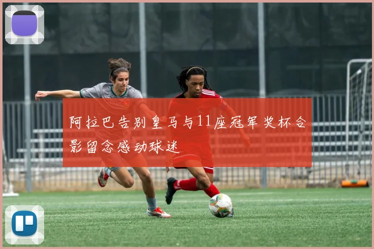 阿拉巴告别皇马与11座冠军奖杯合影留念感动球迷