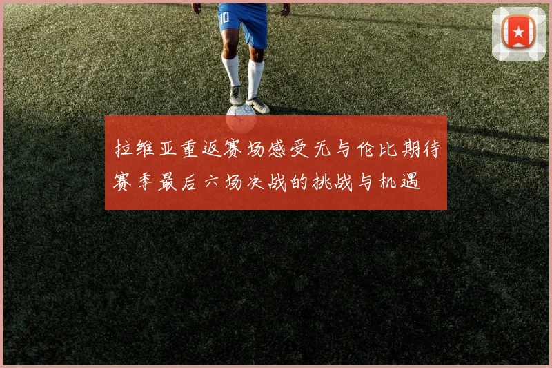 拉维亚重返赛场感受无与伦比期待赛季最后六场决战的挑战与机遇