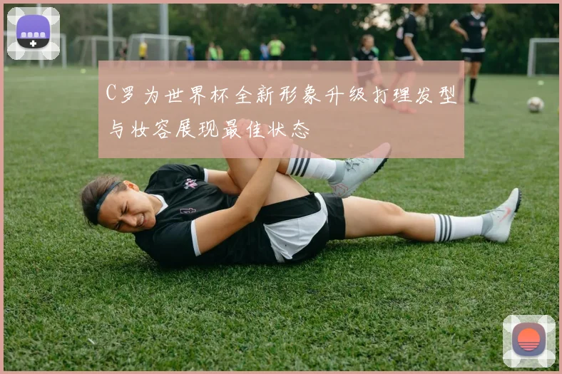 C罗为世界杯全新形象升级打理发型与妆容展现最佳状态