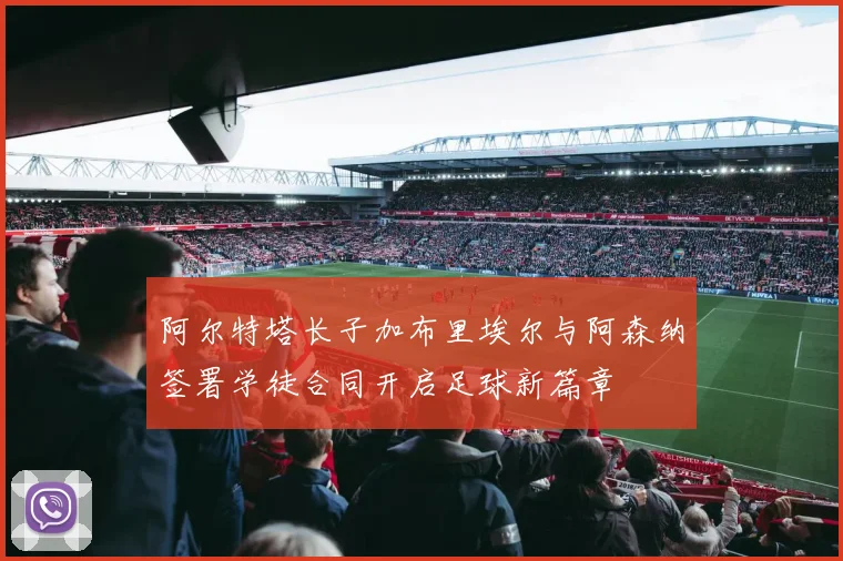 阿尔特塔长子加布里埃尔与阿森纳签署学徒合同开启足球新篇章