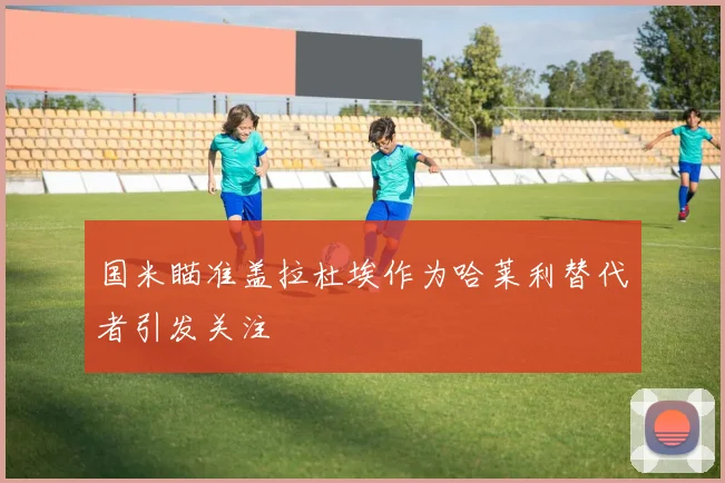 国米瞄准盖拉杜埃作为哈莱利替代者引发关注