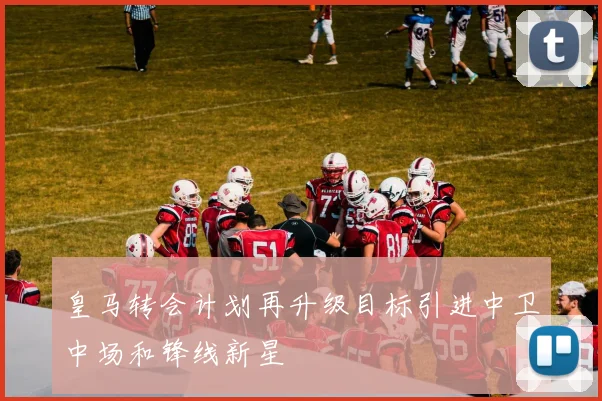 皇马转会计划再升级目标引进中卫中场和锋线新星