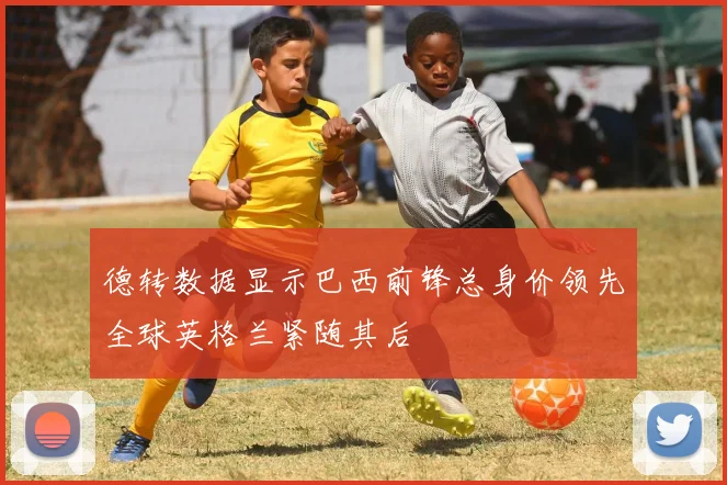 德转数据显示巴西前锋总身价领先全球英格兰紧随其后