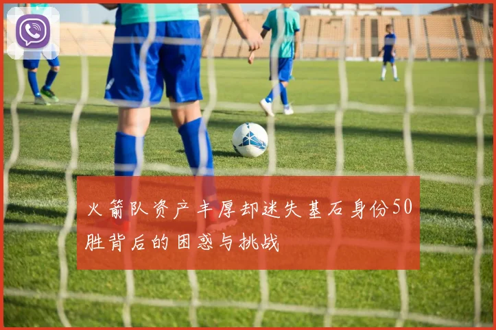 火箭队资产丰厚却迷失基石身份50胜背后的困惑与挑战