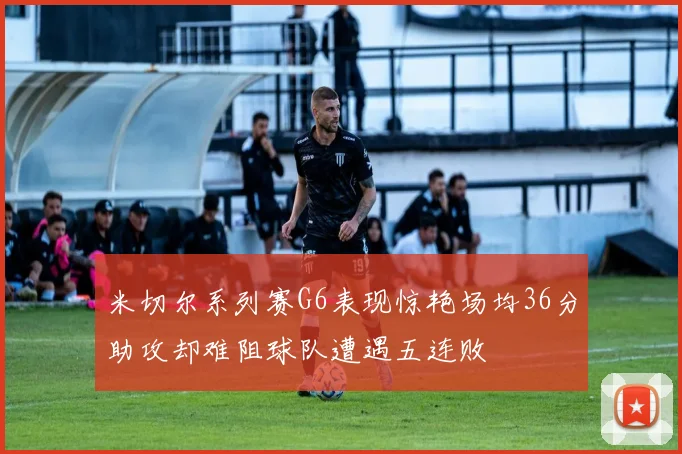 米切尔系列赛G6表现惊艳场均36分助攻却难阻球队遭遇五连败