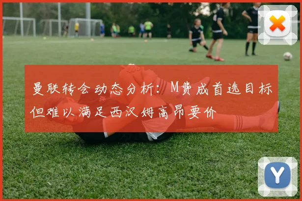 曼联转会动态分析：M费成首选目标但难以满足西汉姆高昂要价