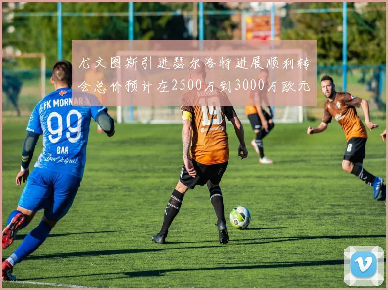 尤文图斯引进瑟尔洛特进展顺利转会总价预计在2500万到3000万欧元之间