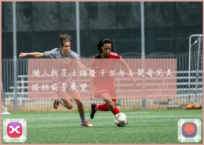 湖人新星卡梅隆卡尔与东契奇完美搭档前景展望