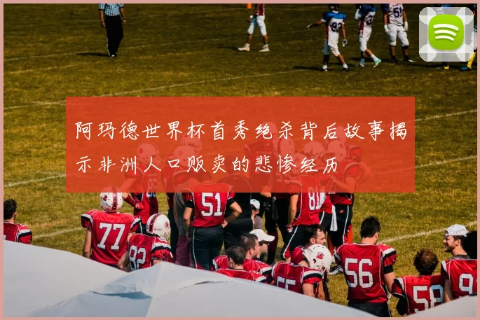 阿玛德世界杯首秀绝杀背后故事揭示非洲人口贩卖的悲惨经历