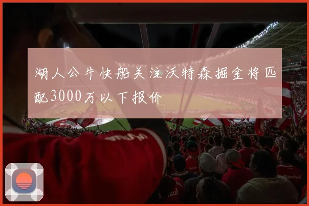 湖人公牛快船关注沃特森掘金将匹配3000万以下报价