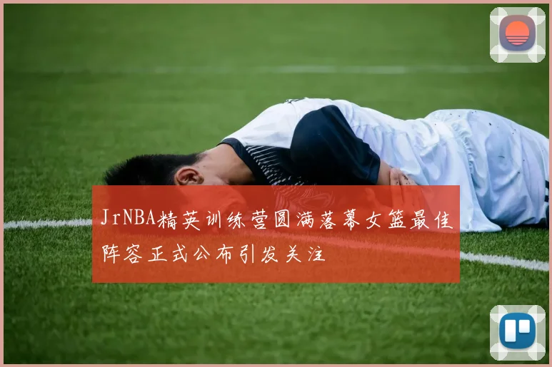 JrNBA精英训练营圆满落幕女篮最佳阵容正式公布引发关注