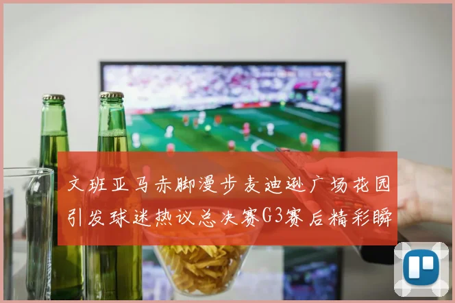 文班亚马赤脚漫步麦迪逊广场花园引发球迷热议总决赛G3赛后精彩瞬间