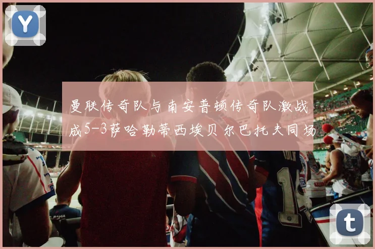 曼联传奇队与南安普顿传奇队激战成5-3萨哈勒蒂西埃贝尔巴托夫同场竞技