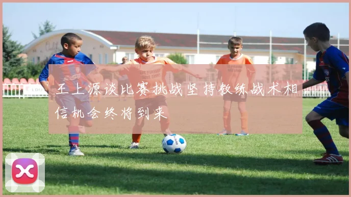 王上源谈比赛挑战坚持教练战术相信机会终将到来