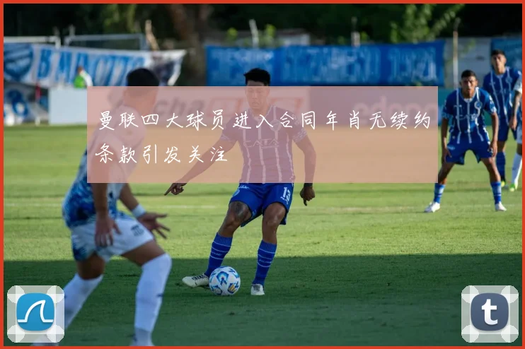 曼联四大球员进入合同年肖无续约条款引发关注