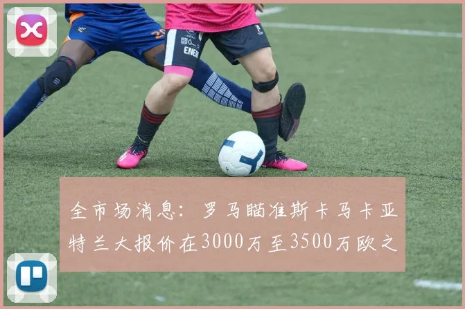 全市场消息：罗马瞄准斯卡马卡亚特兰大报价在3000万至3500万欧之间