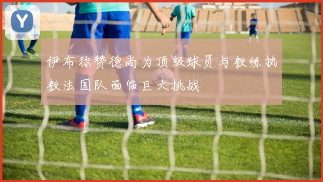 伊布称赞德尚为顶级球员与教练执教法国队面临巨大挑战