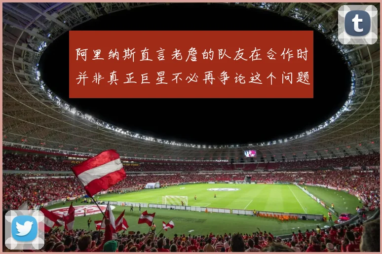 阿里纳斯直言老詹的队友在合作时并非真正巨星不必再争论这个问题