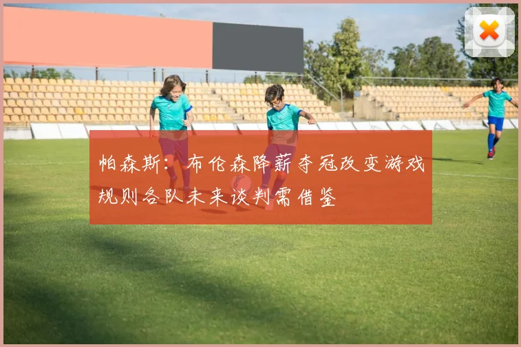 帕森斯：布伦森降薪夺冠改变游戏规则各队未来谈判需借鉴