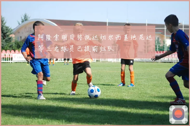 阿隆索明日将抵达切尔西基地昆达等三名球员已提前归队