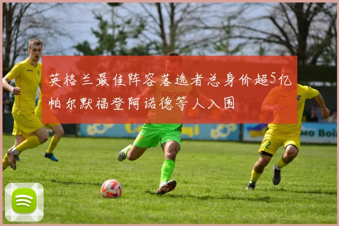 英格兰最佳阵容落选者总身价超5亿帕尔默福登阿诺德等人入围