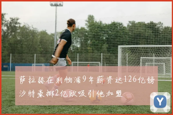 萨拉赫在利物浦9年薪资达126亿镑沙特豪掷2亿欧吸引他加盟